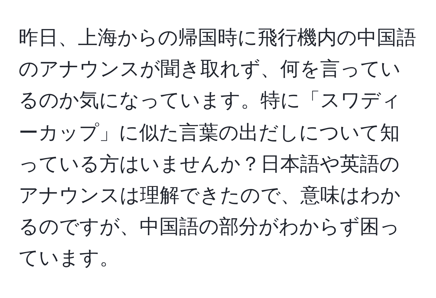 昨日、上海からの帰国時に飛行機内の中国語のアナウンスが聞き取れず、何を言っているのか気になっています。特に「スワディーカップ」に似た言葉の出だしについて知っている方はいませんか？日本語や英語のアナウンスは理解できたので、意味はわかるのですが、中国語の部分がわからず困っています。