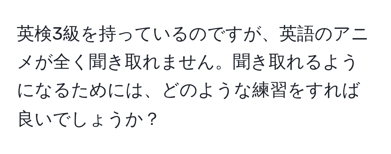 英検3級を持っているのですが、英語のアニメが全く聞き取れません。聞き取れるようになるためには、どのような練習をすれば良いでしょうか？