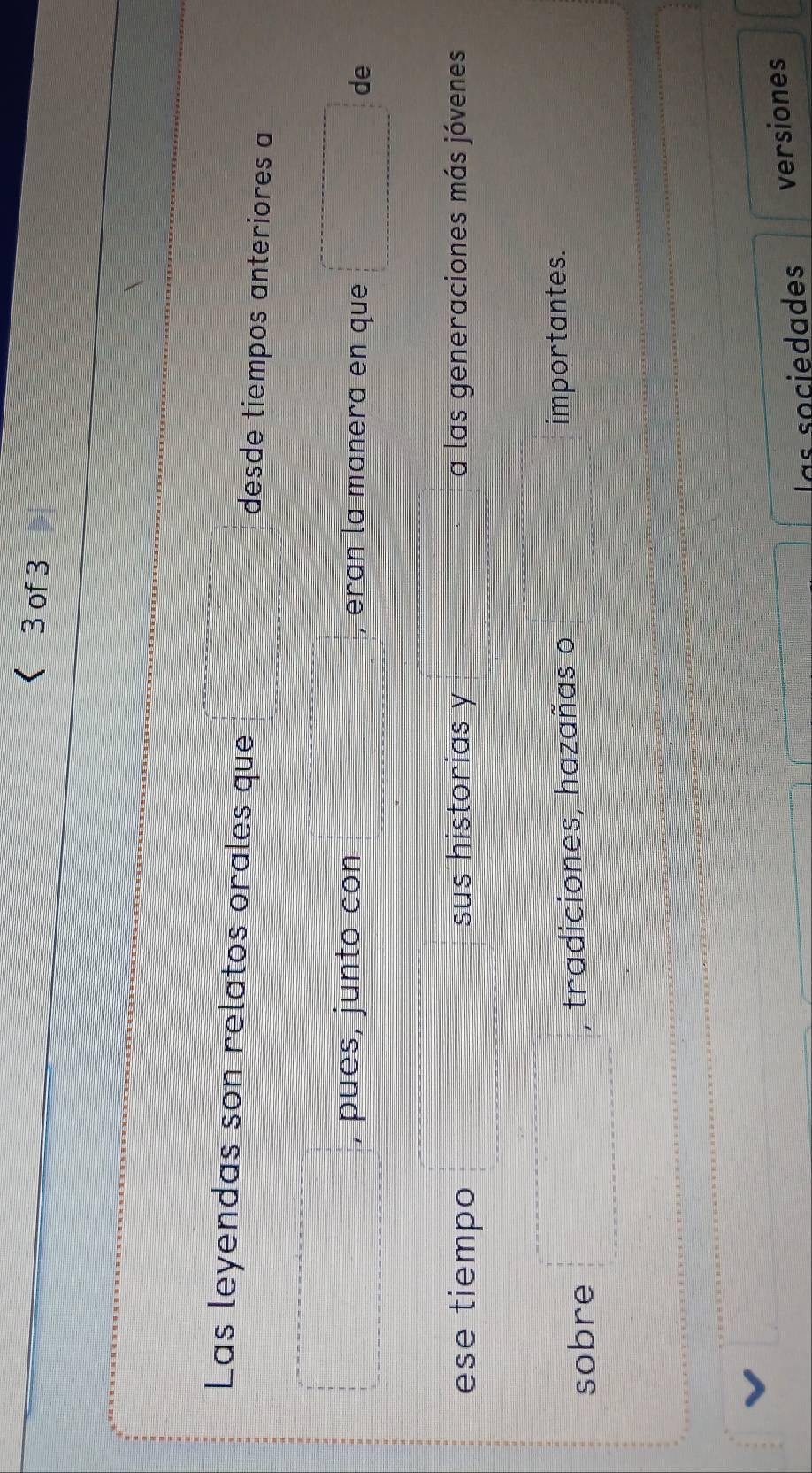 < 3 of 3 
Las leyendas son relatos orales que desde tiempos anteriores a 
, pués, junto con , erɑn la manera en que de 
ese tiempo sus historias y a las generaciones más jóvenes 
sobre tradiciones, hazañas o importantes. 
las sociedades versiones