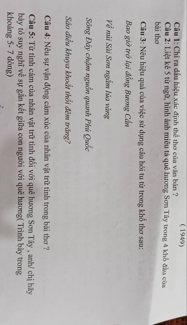 ( 1949) 
Câu 1: Chỉ ra dấu hiệu xác định thể thơ của văn bản ? 
Câu 2: Liệt kê 5 từ ngữ, hình ảnh miêu tả quê hương Sơn Tây trong 4 khổ đầu của 
bài thơ 
Câu 3: Nêu hiệu quả của việc sử dụng câu hỏi tu từ trong khổ thơ sau: 
Bao giờ trở lại đồng Bương Cấn 
Về núi Sài Sơn ngắm lúa vàng 
Sông Đáy chậm nguồn quanh Phủ Quốc 
Sáo diều khuya khoắt thổi đêm trăng? 
Câu 4: Nêu sự vận động cảm xúc của nhân vật trữ tình trong bài thơ ? 
Câu 5: Từ tình cảm của nhân vật trữ tình đối với quê hương Sơn Tây , anh/ chị hãy 
bày tỏ suy nghĩ về sự gắn kết giữa con người với quê hương( Trình bày trong 
khoảng 5- 7 dòng)