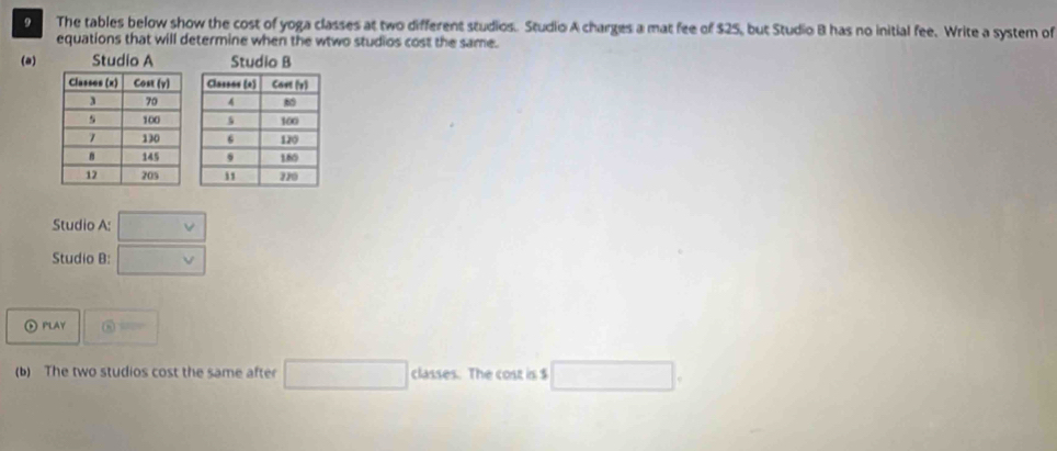 The tables below show the cost of yoga classes at two different studios. Studio A charges a mat fee of $25, but Studio B has no initial fee. Write a system of 
equations that will determine when the wtwo studios cost the same. 
(a) 

Studio A: □ v
Studio B: □ v
⑥ PlaY  enclosecircle8 
(b) The two studios cost the same after □ classes. The cost is $ □.