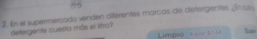 En el supermercado venden diferentes marcas de detergentes. ¿En añ 
detergente cuesta más el litro? 
Limpio 4 por $144 Susn