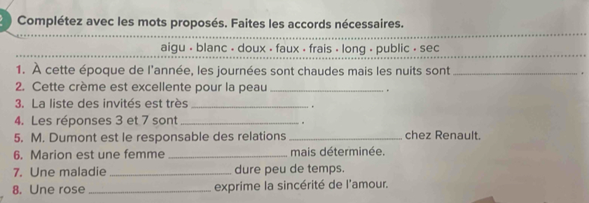 Complétez avec les mots proposés. Faites les accords nécessaires. 
aigu • blanc - doux - faux - frais - long , public - sec 
1. À cette époque de l'année, les journées sont chaudes mais les nuits sont _. 
2. Cette crème est excellente pour la peau _. 
3. La liste des invités est très_ 
. 
4. Les réponses 3 et 7 sont_ 
. 
5. M. Dumont est le responsable des relations _chez Renault. 
6. Marion est une femme _mais déterminée. 
7. Une maladie _dure peu de temps. 
8. Une rose _exprime la sincérité de l'amour.