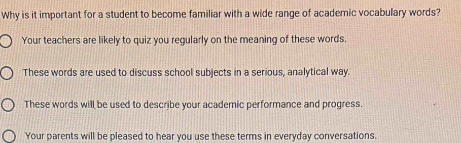 Why is it important for a student to become familiar with a wide range of academic vocabulary words?
Your teachers are likely to quiz you regularly on the meaning of these words.
These words are used to discuss school subjects in a serious, analytical way.
These words will be used to describe your academic performance and progress.
Your parents will be pleased to hear you use these terms in everyday conversations.