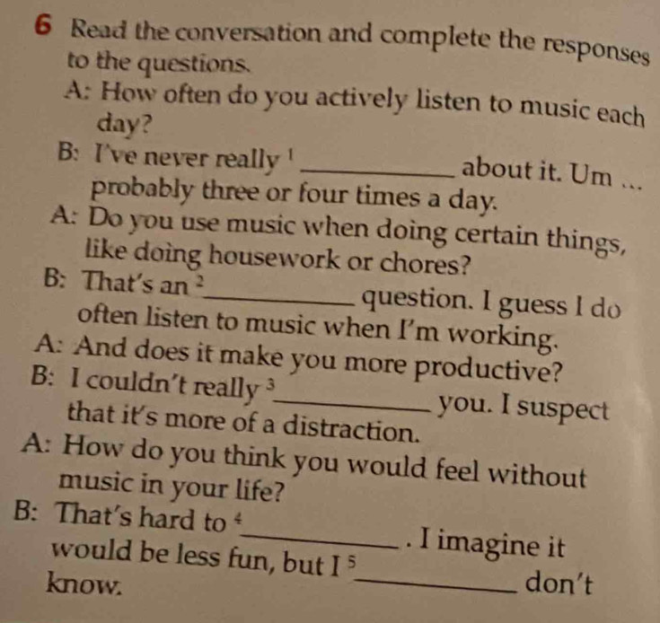 Read the conversation and complete the responses 
to the questions. 
A: How often do you actively listen to music each 
day? 
B: I've never really _ 
about it. Um ... 
probably three or four times a day. 
A: Do you use music when doing certain things, 
like doing housework or chores? 
B: That's an _question. I guess I do 
often listen to music when I'm working. 
A: And does it make you more productive? 
B: I couldn't reall V _you. I suspect 
that it's more of a distraction. 
A: How do you think you would feel without 
music in your life? 
B: That's hard to _. I imagine it 
would be less fun, but I^5
know. _don't