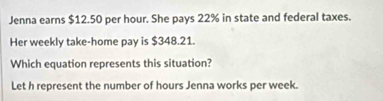 Jenna earns $12.50 per hour. She pays 22% in state and federal taxes. 
Her weekly take-home pay is $348.21. 
Which equation represents this situation? 
Let h represent the number of hours Jenna works per week.