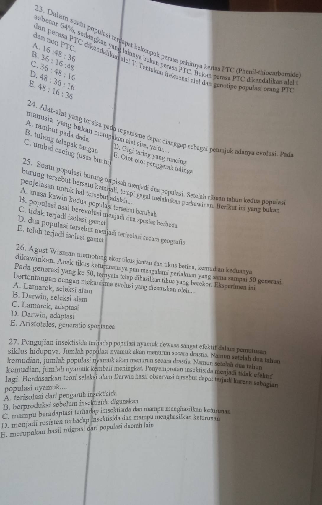 dan non PTC.
23. Dalam suatu populasi terdapat kelompok perasa pahitnya kertas PTC (Phenil-thiocarbomide
A.
B. 36:16:48 16:48:36
sebesar 64%, sedangkan yang lainnya bukan perasa PTC. Bukan perasa PTC dikendalikan alel
dan perasa PTC dikendalikan alel T. Tentukan frekuensi alel dan genotipe populasi orang PT
C. 36:48:16
D. 48:36:16
E. 48:16:36
24. Alat-alat yang tersisa pada organisme dapat dianggap sebagai petunjuk adanya evolusi. Pad
A. rambut pada dada
manusia yang bukan merupakan alat sisa, yaitu....
C. umbai cacing (usus buntu)
B. tulang telapak tangan E. Otot-otot penggerak telinga
D. Gigi taring yang runcing
25. Suatu populasi burung terpisah menjadi dua populasi. Setelah ribuan tahun kedua populas
burung tersebut bersatu kembali, tetapi gagal melakukan perkawinan. Berikut ini yang bukan
penjelasan untuk hal tersebut adalah.....
A. masa kawin kedua populasi tersebut berubah
B. populasi asal berevolusi menjadi dua spesies berbeda
C. tidak terjadi isolasi gamet
D. dua populasi tersebut menjadi terisolasi secara geografis
E. telah terjadi isolasi gamet
26. Agust Wisman memotong ekor tikus jantan dan tikus betina, kemudian keduanya
dikawinkan. Anak tikus keturunannya pun mengalami perlakuan yang sama sampai 50 generasi.
Pada generasi yang ke 50, ternyata tetap dihasilkan tikus yang berekor. Eksperimen ini
bertentangan dengan mekanisme evolusi yang dicetuskan oleh....
A. Lamarck, seleksi alam
B. Darwin, seleksi alam
C. Lamarck, adaptasi
D. Darwin, adaptasi
E. Aristoteles, generatio spontanea
27. Pengujian insektisida terhadap populasi nyamuk dewasa sangat efektif dalam pemutusan
siklus hidupnya, Jumlah populasi nyamuk akan menurun secara drastis. Namun setelah dua tahur
kemudian, jumlah populasi nyamuk akan menurun secara drastis. Namun setelah dua tahun
kemudian, jumlah nyamuk kembali meningkat. Penyemprotan insektisida menjadi tidak efektif
lagi. Berdasarkan teori seleksi alam Darwin hasil observasi tersebut dapat terjadi karena sebagian
populasi nyamuk....
A. terisolasi dari pengaruh insektisida
B. berproduksi sebelum insektisida digunakan
C. mampu beradaptasi terhadap imsektisida dan mampu menghasilkan keturunan
D. menjadi resisten terhadap insektisida dan mampu menghasilkan keturunan
E. merupakan hasil migrasi dari populasi daerah lain