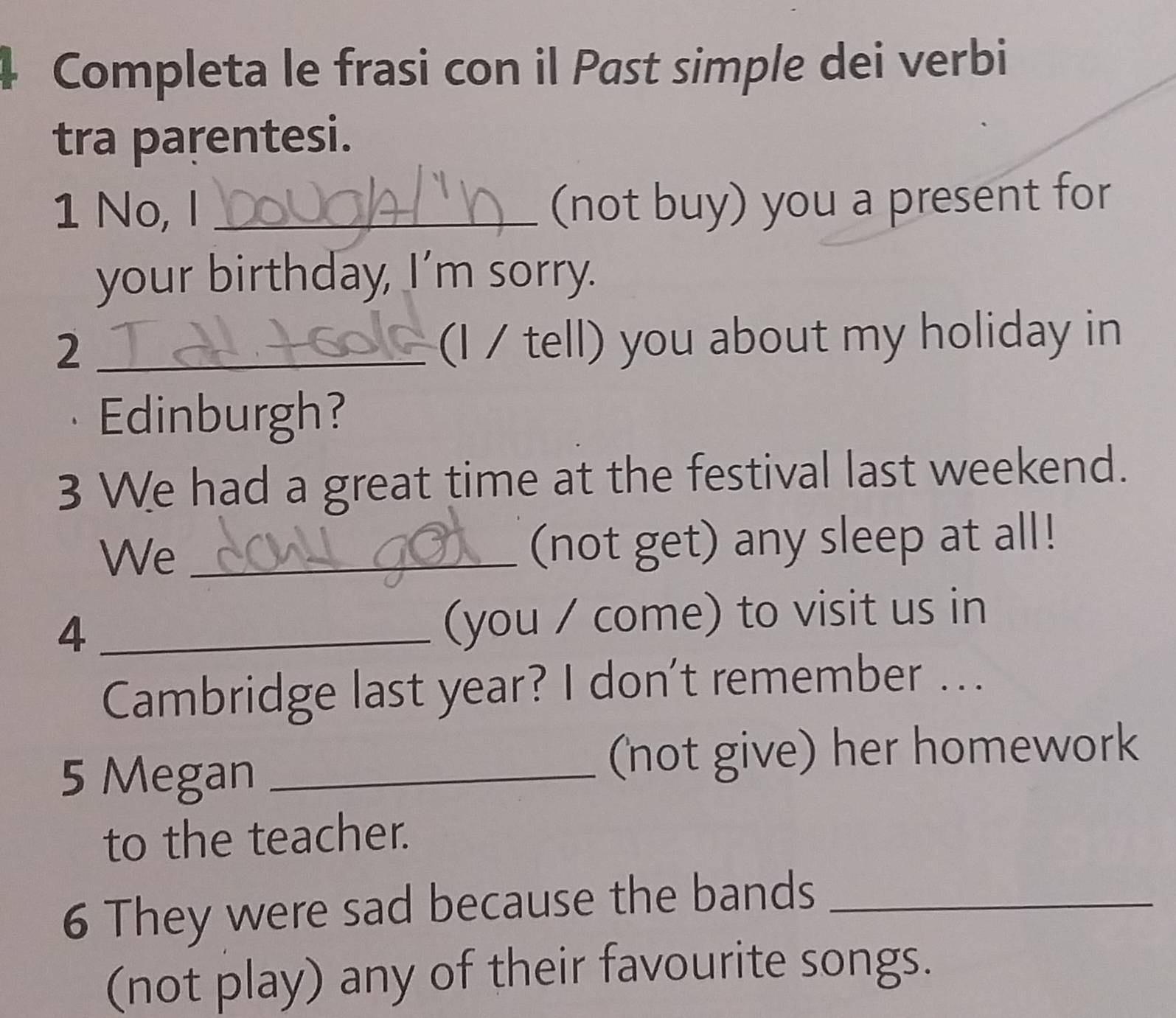 Completa le frasi con il Past simple dei verbi 
tra parentesi. 
1 No, I_ 
(not buy) you a present for 
your birthday, I’m sorry. 
2 _(I / tell) you about my holiday in 
Edinburgh? 
3 We had a great time at the festival last weekend. 
We _(not get) any sleep at all! 
_4 
(you / come) to visit us in 
Cambridge last year? I don't remember ... 
5 Megan _(not give) her homework 
to the teacher. 
6 They were sad because the bands_ 
(not play) any of their favourite songs.