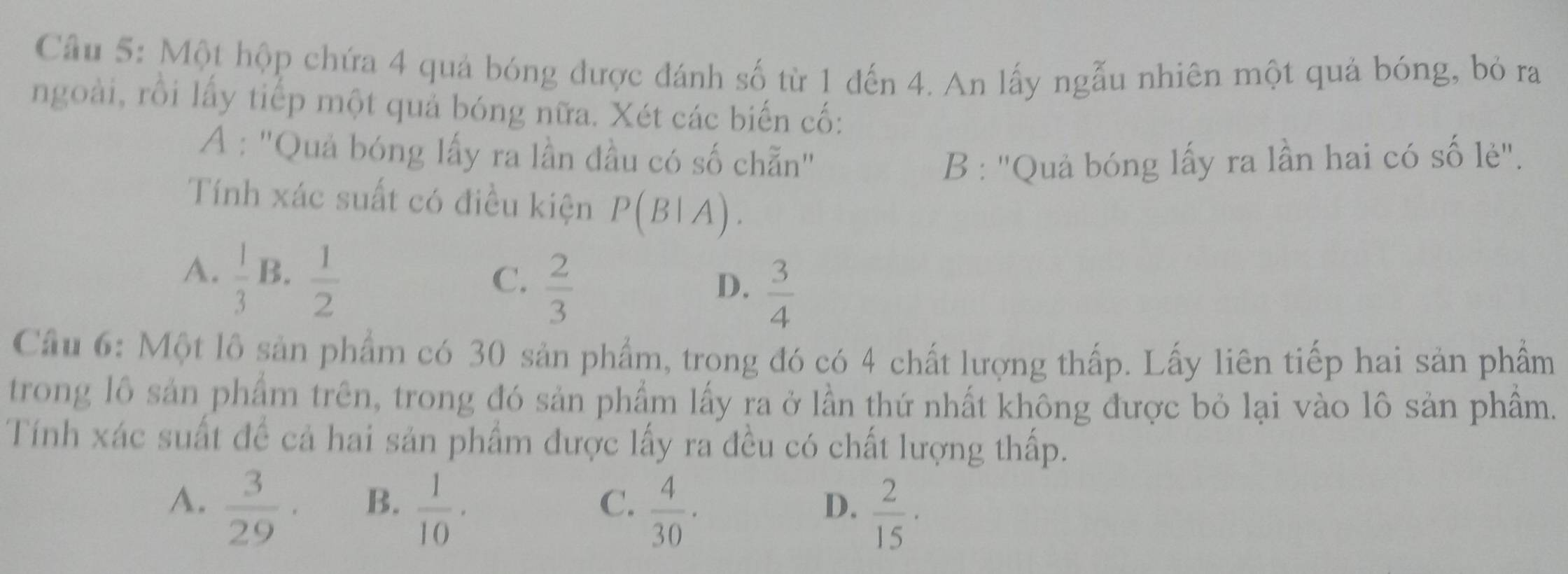 Cầu 5: Một hộp chứa 4 quả bóng được đánh số từ 1 đến 4. An lấy ngẫu nhiên một quả bóng, bỏ ra
ngoài, rồi lấy tiếp một quả bóng nữa. Xét các biến cố:
A : 'Quả bóng lấy ra lần đầu có số chẵn" B : ''Quả bóng lấy ra lần hai có số lẻ'.
Tính xác suất có điều kiện P(B|A). 
A.  1/3 B. 1/2 
C.  2/3 
D.  3/4 
Cầu 6: Một lô sản phẩm có 30 sản phẩm, trong đó có 4 chất lượng thấp. Lấy liên tiếp hai sản phẩm
trong lô sản phẩm trên, trong đó sản phẩm lấy ra ở lần thứ nhất không được bỏ lại vào lô sản phẩm.
Tính xác suất đề cả hai sản phẩm được lấy ra đều có chất lượng thấp.
A.  3/29 ·
B.  1/10 ·  4/30 ·
C.
D.  2/15 ·