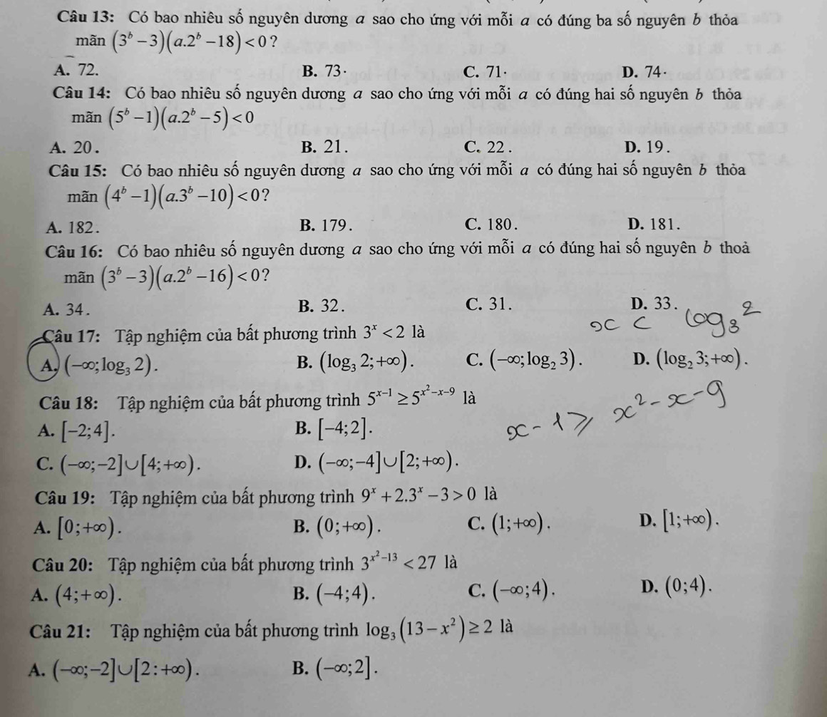 Có bao nhiêu số nguyên dương a sao cho ứng với mỗi a có đúng ba số nguyên b thỏa
mãn (3^b-3)(a.2^b-18)<0</tex> ?
A. 72. B. 73 C. 71 D. 74 ·
Câu 14: Có bao nhiêu số nguyên dương a sao cho ứng với mỗi a có đúng hai số nguyên 6 thỏa
mãn (5^b-1)(a.2^b-5)<0</tex>
A. 20 . B. 21. C. 22 . D. 19 .
Câu 15: Có bao nhiêu số nguyên dương a sao cho ứng với mỗi a có đúng hai số nguyên 6 thỏa
mãn (4^b-1)(a.3^b-10)<0</tex> ?
A. 182 . B. 179. C. 180 . D. 181.
Câu 16: Có bao nhiêu số nguyên dương a sao cho ứng với mỗi a có đúng hai số nguyên b thoả
mãn (3^b-3)(a.2^b-16)<0</tex> ?
A. 34 . B. 32 . C. 31. D. 33 .
Câu 17: Tập nghiệm của bất phương trình 3^x<2</tex> là
A, (-∈fty ;log _32). B. (log _32;+∈fty ). C. (-∈fty ;log _23). D. (log _23;+∈fty ).
Câu 18: Tập nghiệm của bất phương trình 5^(x-1)≥ 5^(x^2)-x-9 là
B.
A. [-2;4]. [-4;2].
C. (-∈fty ;-2]∪ [4;+∈fty ). D. (-∈fty ;-4]∪ [2;+∈fty ).
Câu 19: Tập nghiệm của bất phương trình 9^x+2.3^x-3>0 là
A. [0;+∈fty ). (0;+∈fty ). C. (1;+∈fty ). [1;+∈fty ).
B.
D.
Cu 20: Tập nghiệm của bất phương trình 3^(x^2)-13<27</tex> là
C.
A. (4;+∈fty ). B. (-4;4). (-∈fty ;4).
D. (0;4).
Câu 21: Tập nghiệm của bất phương trình log _3(13-x^2)≥ 2 là
A. (-∈fty ;-2]∪ [2:+∈fty ). B. (-∈fty ;2].