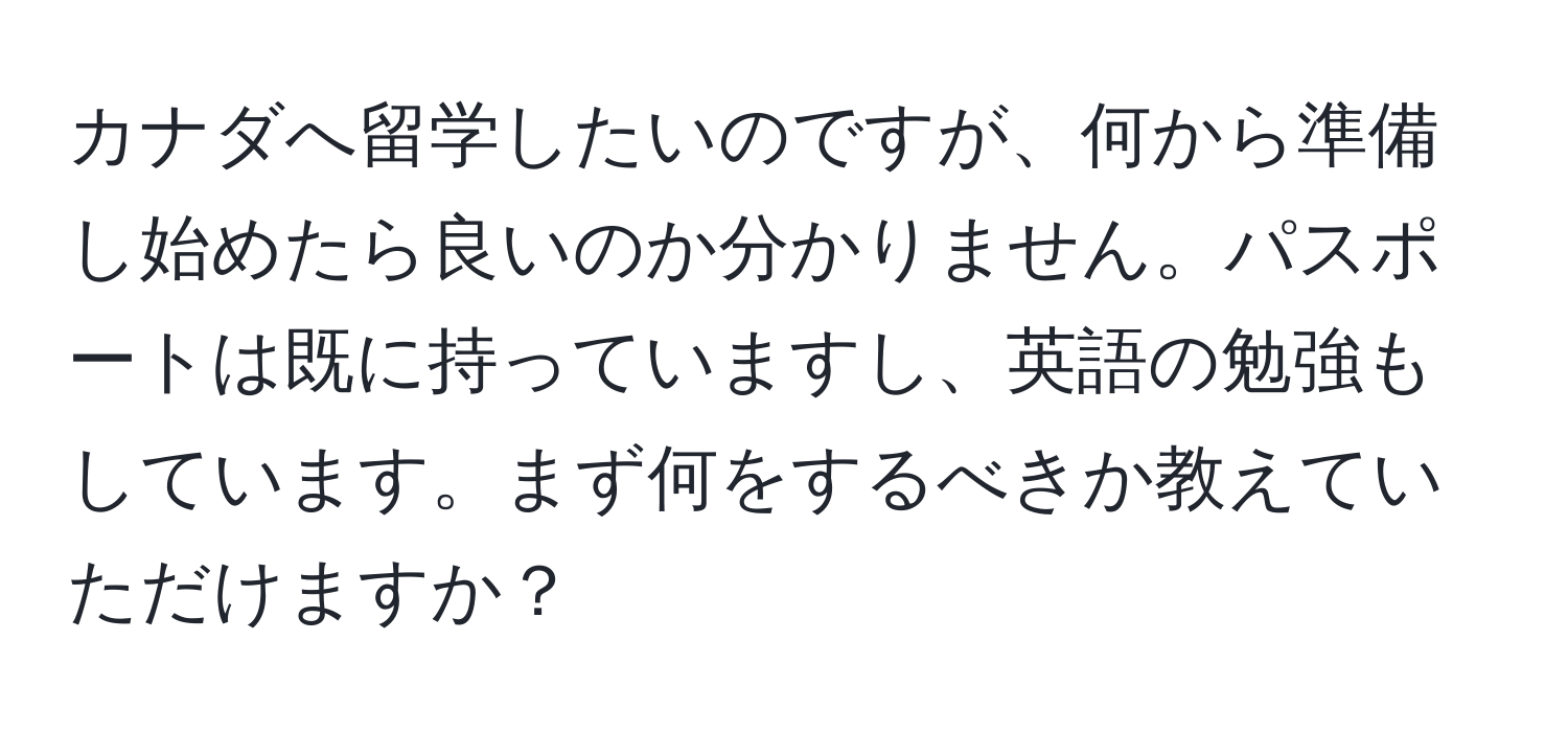 カナダへ留学したいのですが、何から準備し始めたら良いのか分かりません。パスポートは既に持っていますし、英語の勉強もしています。まず何をするべきか教えていただけますか？