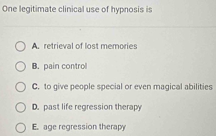 One legitimate clinical use of hypnosis is
A. retrieval of lost memories
B. pain control
C. to give people special or even magical abilities
D. past life regression therapy
E. age regression therapy