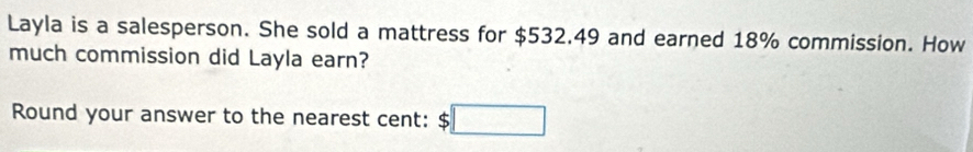 Layla is a salesperson. She sold a mattress for $532.49 and earned 18% commission. How 
much commission did Layla earn? 
Round your answer to the nearest cent: :□