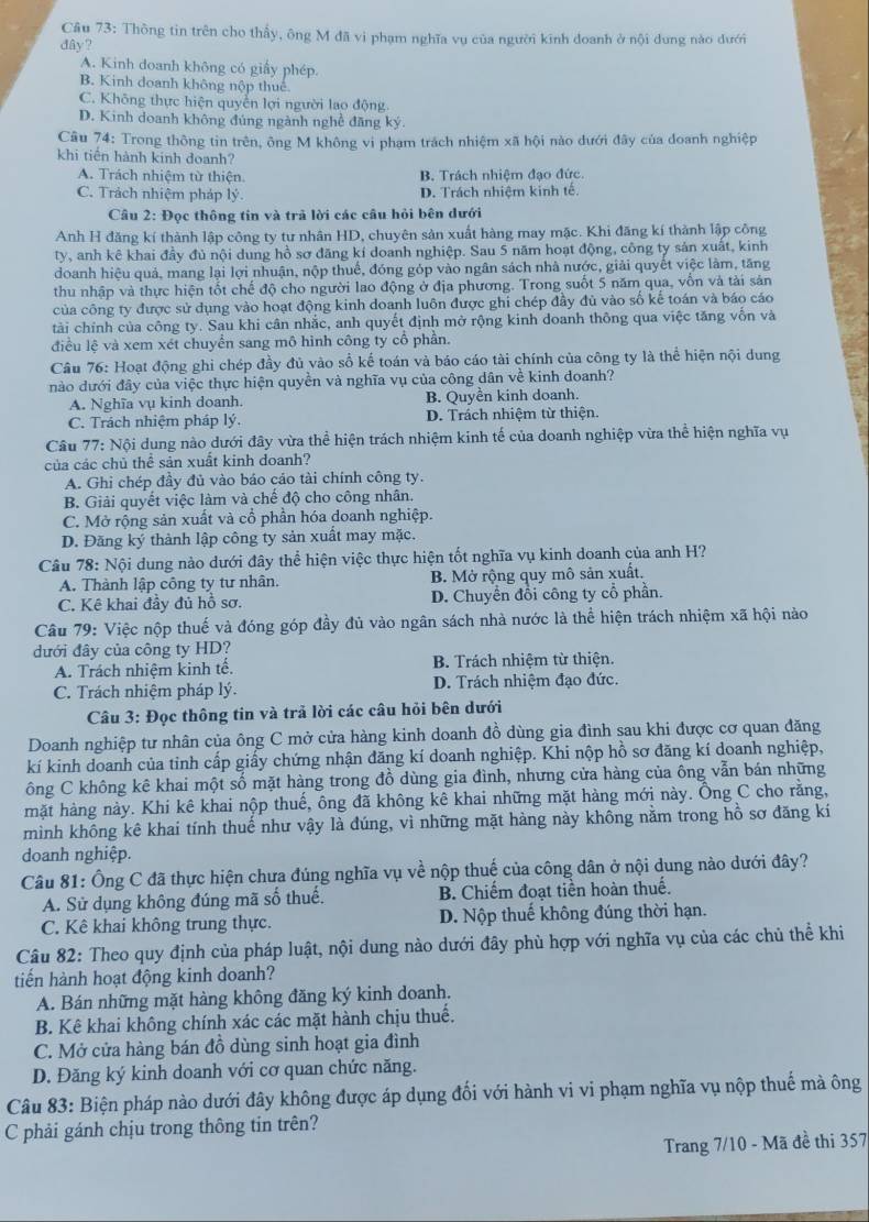 Thông tin trên cho thấy, ông M đã vi phạm nghĩa vụ của người kinh doanh ở nội dung nào dưới
đây?
A. Kinh doanh không có giấy phép.
B. Kinh doanh không nộp thuế.
C. Không thực hiện quyển lợi người lao động
D. Kinh doanh không đúng ngành nghề đãng ký.
Câu 74: Trong thông tin trên, ông M không vi phạm trách nhiệm xã hội nào dưới đây của doanh nghiệp
khi tiên hành kinh doanh?
A. Trách nhiệm từ thiện. B. Trách nhiệm đạo đức.
C. Trách nhiệm pháp lý. D. Trách nhiêm kinh tế.
Câu 2: Đọc thông tin và trã lời các cầu hỏi bên dưới
Anh H đăng kí thành lập công ty tư nhân HD, chuyên sản xuất hàng may mặc. Khi đăng kí thành lập công
ty, anh kê khai đầy đủ nội dung hồ sợ đăng kí doanh nghiệp. Sau 5 năm hoạt động, công ty sản xuất, kinh
doanh hiệu quả, mang lại lợi nhuận, nộp thuế, đóng góp vào ngân sách nhà nước, giải quyết việc làm, tăng
thu nhập và thực hiện tốt chế độ cho người lao động ở địa phương. Trong suốt 5 năm qua, vốn và tải sản
của công ty được sử dụng vào hoạt động kinh doanh luôn được ghi chép đầy đủ vào số kế toán và báo cáo
tài chính của công ty. Sau khi cân nhắc, anh quyết định mở rộng kinh doanh thông qua việc tăng vốn và
điều lệ và xem xét chuyển sang mô hình công ty cổ phần.
Câu 76: Hoạt động ghi chép đầy đủ vào sổ kế toán và báo cáo tài chính của công ty là thể hiện nội dung
nào dưới đây của việc thực hiện quyền và nghĩa vụ của công dân về kinh doanh?
A. Nghĩa vụ kinh doanh. B. Quyền kinh doanh.
C. Trách nhiệm pháp lý.  D. Trách nhiệm từ thiện.
Câu 77: Nội dung nào dưới đây vừa thể hiện trách nhiệm kinh tế của doanh nghiệp vừa thể hiện nghĩa vụ
của các chủ thể sản xuất kinh doanh?
A. Ghi chép đầy đủ vào báo cáo tài chính công ty.
B. Giải quyết việc làm và chế độ cho công nhân
C. Mở rộng sản xuất và cổ phần hóa doanh nghiệp.
D. Đăng ký thành lập công ty sản xuất may mặc.
Câu 78: Nội dung nào dưới đây thể hiện việc thực hiện tốt nghĩa vụ kinh doanh của anh H?
A. Thành lập công ty tư nhân. B. Mở rộng quy mô sản xuất.
C. Kê khai đầy đủ hồ sơ. D. Chuyển đổi công ty cổ phần.
Câu 79: Việc nộp thuế và đóng góp đầy đủ vào ngân sách nhà nước là thể hiện trách nhiệm xã hội nào
dưới đây của công ty HD?
A. Trách nhiệm kinh tế. B. Trách nhiệm từ thiện.
C. Trách nhiệm pháp lý. D. Trách nhiệm đạo đức.
Câu 3: Đọc thông tin và trả lời các câu hỏi bên dưới
Doanh nghiệp tư nhân của ông C mở cửa hàng kinh doanh đồ dùng gia đình sau khi được cơ quan đăng
kí kinh doanh của tỉnh cấp giấy chứng nhận đăng kí doanh nghiệp. Khi nộp hồ sơ đăng kí doanh nghiệp,
ông C không kê khai một số mặt hàng trong đồ dùng gia đình, nhưng cửa hàng của ông vẫn bán những
mặt hàng này. Khi kê khai nộp thuế, ông đã không kê khai những mặt hàng mới này. Ông C cho rằng,
mình không kê khai tính thuế như vậy là đúng, vì những mặt hàng này không nằm trong hồ sơ đăng kí
doanh nghiệp.
Câu 81: Ông C đã thực hiện chưa đúng nghĩa vụ về nộp thuế của công dân ở nội dung nào dưới đây?
A. Sử dụng không đúng mã số thuế. B. Chiếm đoạt tiền hoàn thuế.
C. Kê khai không trung thực. D. Nộp thuế không đúng thời hạn.
Câu 82: Theo quy định của pháp luật, nội dung nào dưới đây phù hợp với nghĩa vụ của các chủ thể khi
tiến hành hoạt động kinh doanh?
A. Bán những mặt hàng không đăng ký kinh doanh.
B. Kê khai không chính xác các mặt hành chịu thuế.
C. Mở cửa hàng bán đồ dùng sinh hoạt gia đình
D. Đăng ký kinh doanh với cơ quan chức năng.
Câu 83: Biện pháp nào dưới đây không được áp dụng đối với hành vi vi phạm nghĩa vụ nộp thuế mà ông
C phải gánh chịu trong thông tin trên?
Trang 7/10 - Mã đề thi 357