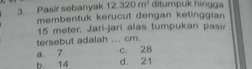 Pasir sebanyak 12.320m^3 ditumpuk hingga
membentuk kerucut dengan ketinggian
15 meter. Jari-jari alas tumpukan pasir
tersebut adalah ... cm.
a. 7 c. 28
b. 14 d. 21