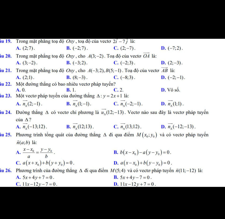 ầu 19. Trong mặt phăng toạ độ Oxy , toạ độ của vectơ 2vector i-7vector j là:
A. (2;7). B. (-2;7). C. (2;-7). D. (-7;2).
âu 20. Trong mặt phẳng toạ độ Oxy , cho A(3;-2). Toạ độ của vectơ vector OA là:
A. (3;-2). B. (-3;2). C. (-2;3). D. (2;-3).
ầu 21. Trong mặt phăng toạ độ Oxy , cho A(-3;2),B(5;-1). Toạ độ của vectơ vector AB là:
A. (2;1). B. (8;-3). C. (-8;3). D. (-2;-1).
Ấu 22. Một đường thắng có bao nhiêu vectơ pháp tuyến?
A. 0. B. 1. C. 2. D. VC 、 shat o.
âu 23. Một vectơ pháp tuyến của đường thắng △ :y=2x+1 là:
A. vector n_Delta (2;-1). B. vector n_△ (1;-1). C. vector n_Delta (-2;-1). D. vector n_△ (1;1).
âu 24. Đường thăng △ cdot o vectơ chỉ phương là vector u_Delta (12;-13). Vectơ nào sau đây là vectơ pháp tuyến
của △ ?
A. vector n_Delta (-13;12). B. vector n_Delta (12;13). C. vector n_Delta (13;12). D. vector n_Delta (-12;-13).
Ấu 25. Phương trình tổng quát của đường thắng △ di qua điểm M(x_0;y_0) và có vectơ pháp tuyến
vector n(a;b) là:
A. frac x-x_0a=frac y-y_0b.
B. b(x-x_0)-a(y-y_0)=0.
C. a(x+x_0)+b(y+y_0)=0. D. a(x-x_0)+b(y-y_0)=0.
âu 26. Phương trình của đường thắng △ di qua điểm M(5;4) và có vectơ pháp tuyển vector n(11;-12) là:
A. 5x+4y+7=0. B. 5x+4y-7=0.
C. 11x-12y-7=0. D. 11x-12y+7=0.