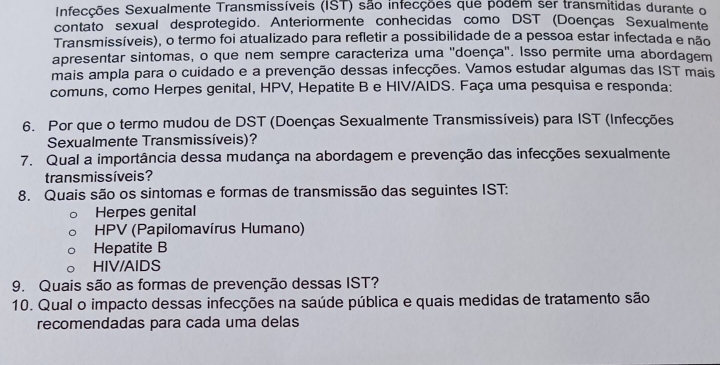 Infecções Sexualmente Transmissíveis (IST) são infecções que podem ser transmitidas durante o
contato sexual desprotegido. Anteriormente conhecidas como DST (Doenças Sexualmente
Transmissíveis), o termo foi atualizado para refletir a possibilidade de a pessoa estar infectada e não
apresentar sintomas, o que nem sempre caracteriza uma ''doença'. Isso permite uma abordagem
mais ampla para o cuidado e a prevenção dessas infecções. Vamos estudar algumas das IST mais
comuns, como Herpes genital, HPV, Hepatite B e HIV/AIDS. Faça uma pesquisa e responda:
6. Por que o termo mudou de DST (Doenças Sexualmente Transmissíveis) para IST (Infecções
Sexualmente Transmissíveis)?
7. Qual a importância dessa mudança na abordagem e prevenção das infecções sexualmente
trans missíveis?
8. Quais são os sintomas e formas de transmissão das seguintes IST:
Herpes genital
HPV (Papilomavírus Humano)
Hepatite B
HIV/AIDS
9. Quais são as formas de prevenção dessas IST?
10. Qual o impacto dessas infecções na saúde pública e quais medidas de tratamento são
recomendadas para cada uma delas