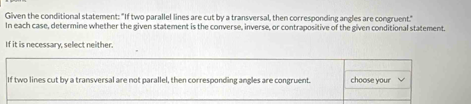 Given the conditional statement: “If two parallel lines are cut by a transversal, then corresponding angles are congruent.” 
In each case, determine whether the given statement is the converse, inverse, or contrapositive of the given conditional statement. 
If it is necessary, select neither. 
If two lines cut by a transversal are not parallel, then corresponding angles are congruent. choose your