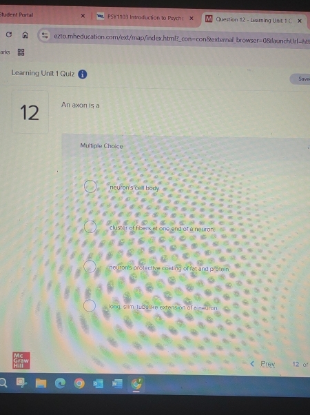 Student Portail PSY1103 Introduction to Psych x Question 12 - Learning Unit 1 C × 
ezto.mheducation.com/ext/map/index.html?_con=con&external_browser=0&aunchUrl=htt 
arks 
Learning Unit 1 Quiz Save 
12 An axon is a 
Multiple Choice 
neuron's cell body 
silm tubelike extension 
Prev 12 of