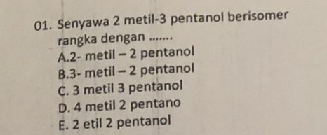 Senyawa 2 metil -3 pentanol berisomer
rangka dengan .......
A. 2 - metil - 2 pentanol
B. 3 - metil - 2 pentanol
C. 3 metil 3 pentanol
D. 4 metil 2 pentano
E. 2 etil 2 pentanol