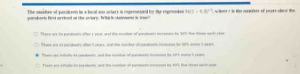 The number of parakeets in a liocall zoo aviary is represented by the expression 14(1+0.3)^1/3
pamakeets first arrived ot the aviary. Which statenent is true? , where t is the namber of years siace the
There are 84 parakeets after I year, and the mumbier off parakees imcreases by 301 five tines each yeae
Thens ane 94 parsesets after 5 viears, and the dumber of parakeets increases by 189, overy 5 years
There are bstially int parleets, and the mumber of earakoots incrssis by 301 every 5 years.
There are inffally i3 parakeets, and the number of parakeots incrsoses by 301) five Hones wache year