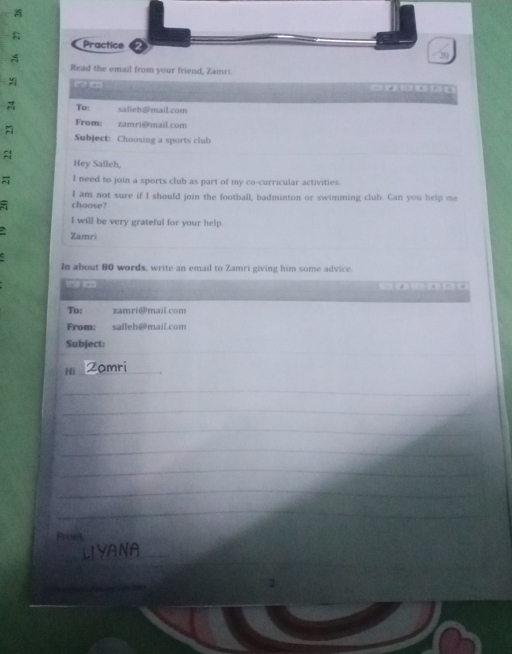 Practice 
Read the email from your friend, Zamri. 
( m 
A To: salieh@mail.com 
From: zamri@maiL.com 
A Subject: Choosing a sports club 
≈ 
Hey Salleh, 
I need to join a sports club as part of my co-curricular activities. 
5 choose? I am not sure if I should join the football, badminton or swimming club. Can you help me 
I will be very grateful for your help. 
Zamri 
In about 80 words, write an email to Zamri giving him some advice. 
C . 
To: zamri@mail.com 
From: saileh@mail.com 
_ 
Subject: 
Hi_ Z o m r 
_ 
_ 
_ 
_ 
_ 
_ 
_ 
Fron, 
_ 
_ 
LYANA_ 
_ 
2