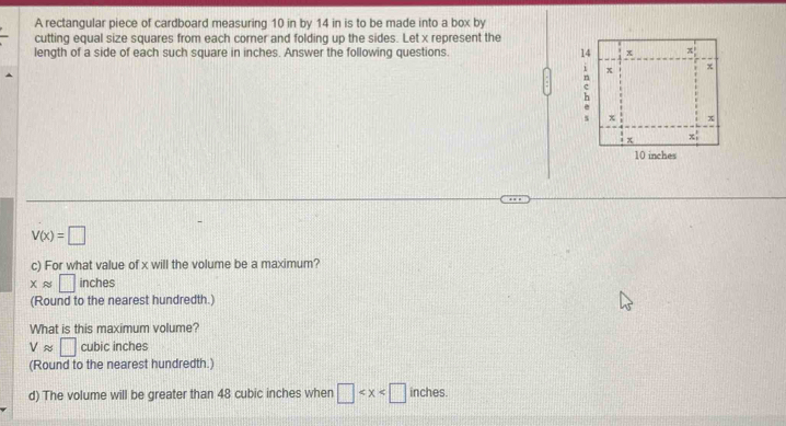 A rectangular piece of cardboard measuring 10 in by 14 in is to be made into a box by
cutting equal size squares from each corner and folding up the sides. Let x represent the
length of a side of each such square in inches. Answer the following questions.
V(x)=□
c) For what value of x will the volume be a maximum?
xapprox □ inches
(Round to the nearest hundredth.)
What is this maximum volume?
Vapprox □ cubic inches
(Round to the nearest hundredth.)
d) The volume will be greater than 48 cubic inches when □ .