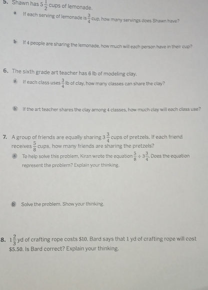 Shawn has 5 1/2 cup of lemonade. 
If each serving of lemonade is  3/4  cup, how many servings does Shawn have? 
b If 4 people are sharing the lemonade, how much will each person have in their cup 
6. The sixth grade art teacher has 6 lb of modeling clay. 
If each class uses  3/4  Ib of clay, how many classes can share the clay? 
⑤ If the art teacher shares the clay among 4 classes, how much clay will each class use? 
7. A group of friends are equally sharing 3 3/4  cups of pretzels. If each friend 
receives  5/8  cups, how many friends are sharing the pretzels? 
⑧ To help solve this problem, Kiran wrote the equation  5/8 / 3 3/4 . Does the equation 
represent the problem? Explain your thinking. 
Solve the problem. Show your thinking. 
8. 1 2/3  yd of crafting rope costs $10. Bard says that 1 yd of crafting rope will cost
$5.50. Is Bard correct? Explain your thinking.