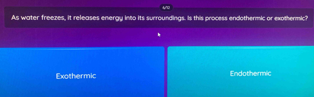 6/12
As water freezes, it releases energy into its surroundings. Is this process endothermic or exothermic?
Exothermic Endothermic