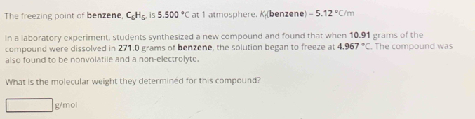 The freezing point of benzene, C_6H_6 , is 5.500°C at 1 atmosphere. K_f(l benzene) =5.12°C/m
In a laboratory experiment, students synthesized a new compound and found that when 10.91 grams of the 
compound were dissolved in 271.0 grams of benzene, the solution began to freeze at 4.967°C. The compound was 
also found to be nonvolatile and a non-electrolyte. 
What is the molecular weight they determined for this compound?
g/mol