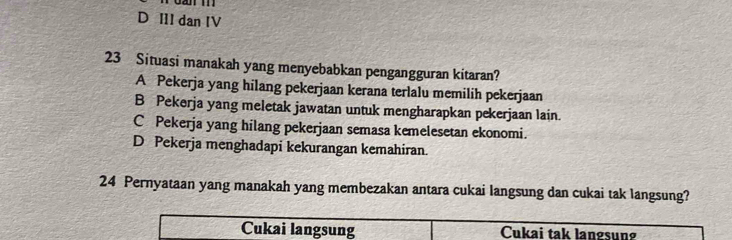 D III dan IV
23 Situasi manakah yang menyebabkan pengangguran kitaran?
A Pekerja yang hilang pekerjaan kerana terlalu memilih pekerjaan
B Pekerja yang meletak jawatan untuk mengharapkan pekerjaan lain.
C Pekerja yang hilang pekerjaan semasa kemelesetan ekonomi.
D Pekerja menghadapi kekurangan kemahiran.
24 Pernyataan yang manakah yang membezakan antara cukai langsung dan cukai tak langsung?
Cukai langsung Cukai tak langsung