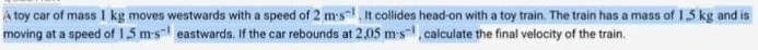 A toy car of mass I kg moves westwards with a speed of 2m· s^(-1). It collides head-on with a toy train. The train has a mass of 1,5 kg and is 
moving at a speed of 1.5m· s^(-1) eastwards. If the car rebounds at 2.05m· s^(-1) , calculate the final velocity of the train.