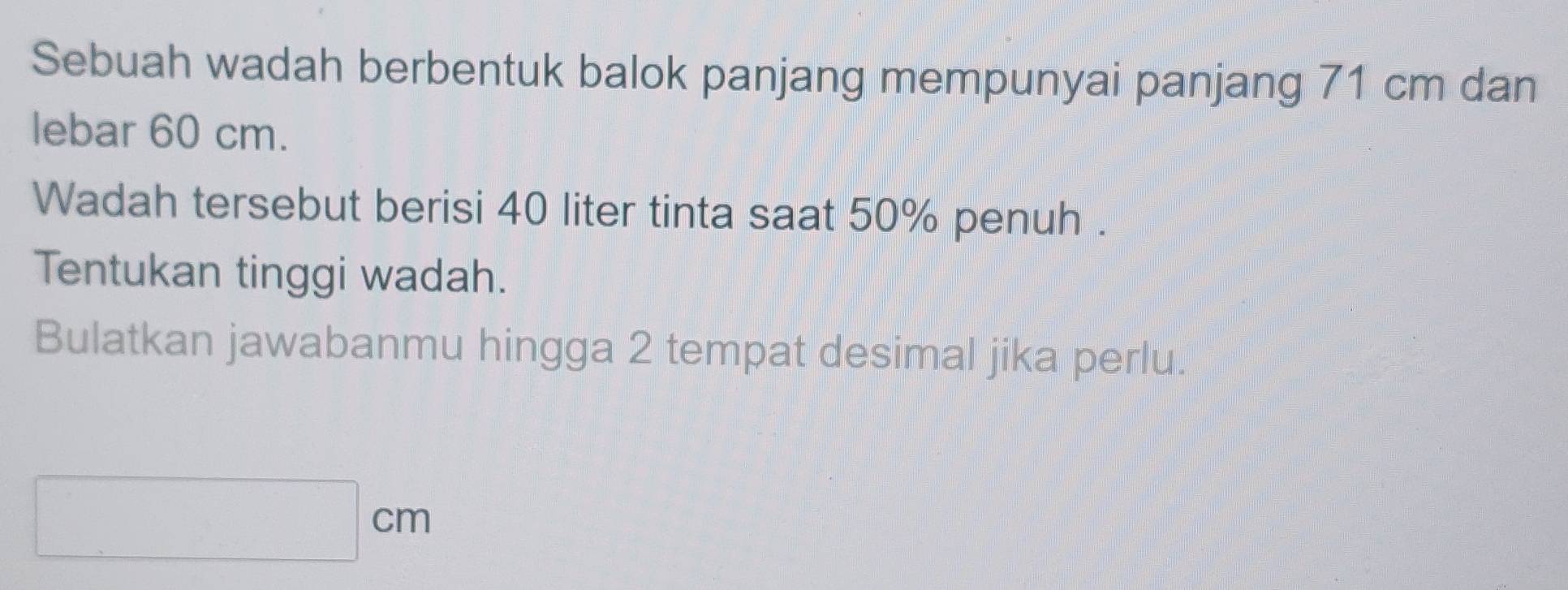 Sebuah wadah berbentuk balok panjang mempunyai panjang 71 cm dan 
lebar 60 cm. 
Wadah tersebut berisi 40 liter tinta saat 50% penuh . 
Tentukan tinggi wadah. 
Bulatkan jawabanmu hingga 2 tempat desimal jika perlu.
□ cm