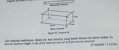 Diagram 20 255w a m m 
Balang hesl I ketal rod 
Rajah 20 / Digrem 20 
Cari panjang maksimum, dalam cm, besi tersebut yang boleh dimuat ke dalarn bekas itu. 
Find the maximum length, in cm, of the metal rod that can be fitted into the container, 
(3 markah / 3 morks]