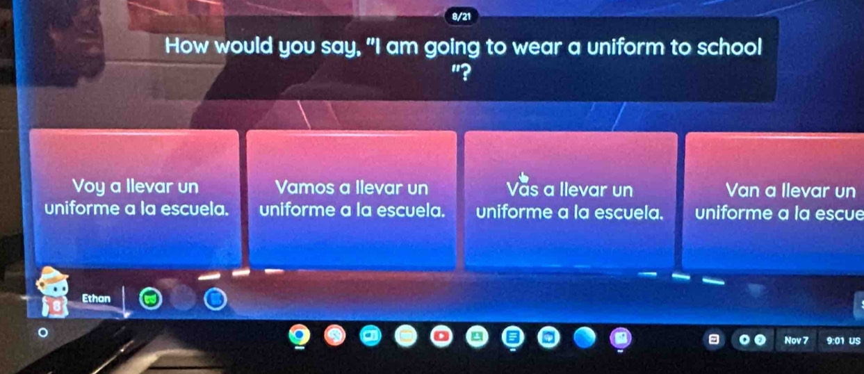 8/21
How would you say, "I am going to wear a uniform to school
"?
Voy a llevar un Vamos a Ilevar un Vas a llevar un Van a llevar un
uniforme a la escuela. uniforme a la escuela. uniforme a la escuela. uniforme a la escue
Ethan
Nov 7 9:01 US