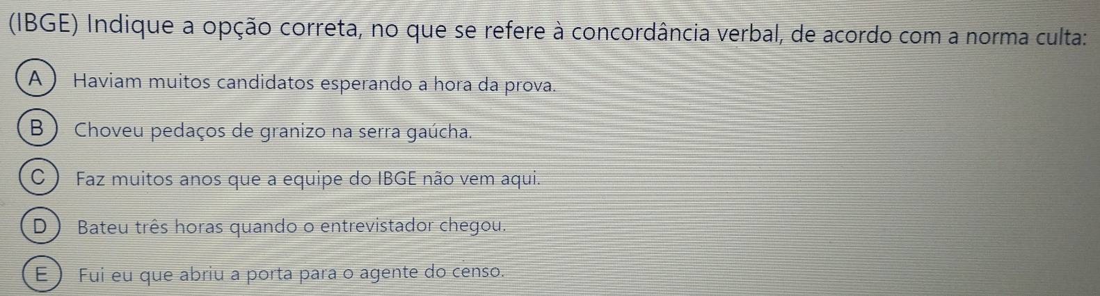 (IBGE) Indique a opção correta, no que se refere à concordância verbal, de acordo com a norma culta:
A ) Haviam muitos candidatos esperando a hora da prova.
(B ) Choveu pedaços de granizo na serra gaúcha.
C ) Faz muitos anos que a equipe do IBGE não vem aqui.
D ) Bateu três horas quando o entrevistador chegou.
É ) Fui eu que abriu a porta para o agente do censo.