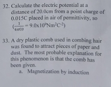 Calculate the electric potential at a
distance of 20.0cm from a point charge of
0.015C placed in air of permittivity, so
( 1/4π E0 =9.0* 10^9Nm^2C^(-2))
33. A dry plastic comb used in combing hair
was found to attract pieces of paper and
dust. The most probable explanation for
this phenomenon is that the comb has
been given.
a. Magnetization by induction