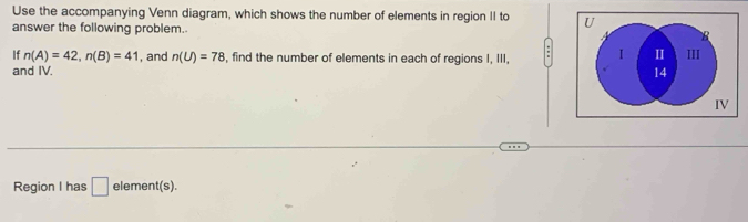 Use the accompanying Venn diagram, which shows the number of elements in region II to U
answer the following problem. 
B 
If n(A)=42, n(B)=41 , and n(U)=78 , find the number of elements in each of regions I, III, I II III 
and IV. 
14 
IV 
Region I has □ element(s).