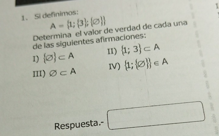 1 
1. Si definimos:
A= 1; 3 ; varnothing  
Determina el valor de verdad de cada una 
de las siguientes afirmaciones: 
I)  varnothing  ⊂ A 11)  1;3 ⊂ A
III) varnothing ⊂ A IV)  1; varnothing   ∈ A
Respuesta.- □