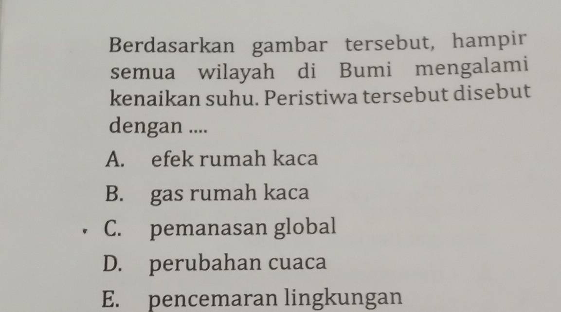 Berdasarkan gambar tersebut, hampir
semua wilayah di Bumi mengalami
kenaikan suhu. Peristiwa tersebut disebut
dengan ....
A. efek rumah kaca
B. gas rumah kaca
C. pemanasan global
D. perubahan cuaca
E. pencemaran lingkungan