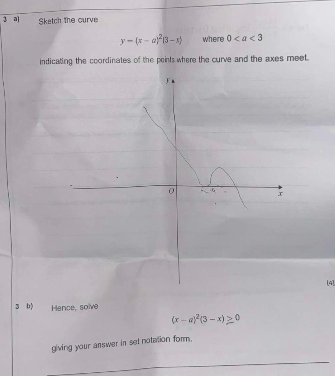 Sketch the curve
y=(x-a)^2(3-x) where 0
indicating the coordinates of the points where the curve and the axes meet. 
[4] 
3 b) Hence, solve
(x-a)^2(3-x)≥slant 0
giving your answer in set notation form. 
_