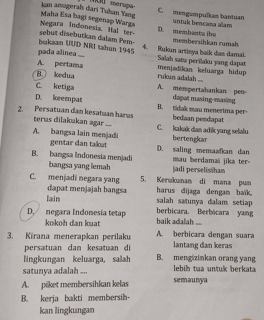 NKRI merupa-
kan anugerah dari Tuhan Yang C. mengumpulkan bantuan
Maha Esa bagi segenap Warga
untuk bencana alam
Negara Indonesia. Hal ter- D. membantu ibu
sebut disebutkan dalam Pem- membersihkan rumah
bukaan UUD NRI tahun 1945 4. Rukun artinya baik dan damai.
pada alinea .... Salah satu perilaku yang dapat
A. pertama
menjadikan keluarga hidup
B. kedua
rukun adalah ....
C. ketiga
A. mempertahankan pen-
dapat masing-masing
D. keempat B. tidak mau menerima per-
2. Persatuan dan kesatuan harus bedaan pendapat
terus dilakukan agar .... C. kakak dan adik yang selalu
A. bangsa lain menjadi bertengkar
gentar dan takut D. saling memaafkan dan
B. bangsa Indonesia menjadi mau berdamai jika ter-
bangsa yang lemah jadi perselisihan
C. menjadi negara yang 5. Kerukunan di mana pun
dapat menjajah bangsa harus dijaga dengan baik,
lain salah satunya dalam setiap
D. negara Indonesia tetap berbicara. Berbicara yang
kokoh dan kuat
baik adalah ....
3. Kirana menerapkan perilaku A. berbicara dengan suara
persatuan dan kesatuan di
lantang dan keras
lingkungan keluarga, salah B. mengizinkan orang yang
satunya adalah ....
lebih tua untuk berkata
A. piket membersihkan kelas
semaunya
B. kerja bakti membersih-
kan lingkungan