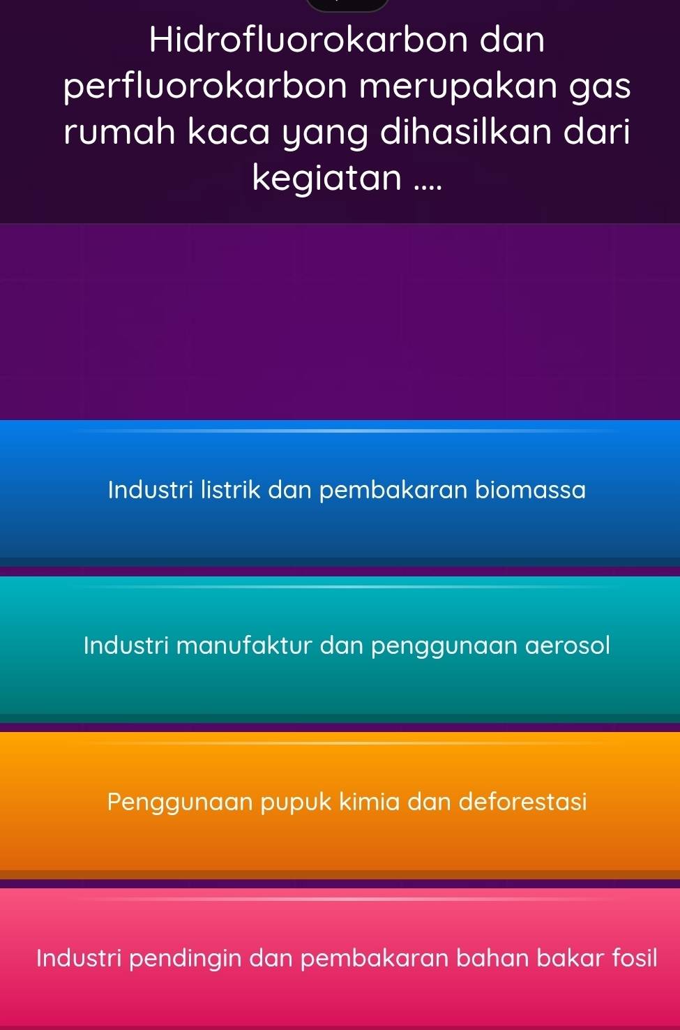 Hidrofluorokarbon dan
perfluorokarbon merupakan gas
rumah kaca yang dihasilkan dari
kegiatan ....
Industri listrik dan pembakaran biomassa
Industri manufaktur dan penggunaan aerosol
Penggunaan pupuk kimia dan deforestasi
Industri pendingin dan pembakaran bahan bakar fosil