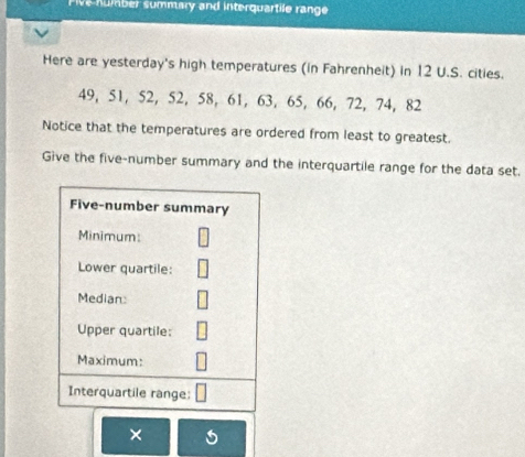 Five number summary and interquartile range 
Here are yesterday's high temperatures (in Fahrenheit) in 12 U.S. cities.
49, 51, 52, 52, 58, 61, 63, 65, 66, 72, 74, 82
Notice that the temperatures are ordered from least to greatest. 
Give the five-number summary and the interquartile range for the data set. 
×