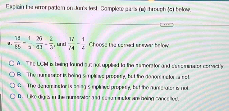 Explain the error pattern on Jon's test. Complete parts (a) through (c) below.
a.  18/85 = 1/5 ,  26/63 = 2/3  , and  17/74 = 1/4 . Choose the correct answer below.
A. The LCM is being found but not applied to the numerator and denominator correctly.
B. The numerator is being simplified properly, but the denominator is not.
C. The denominator is being simplified properly, but the numerator is not.
D. Like digits in the numerator and denominator are being cancelled.