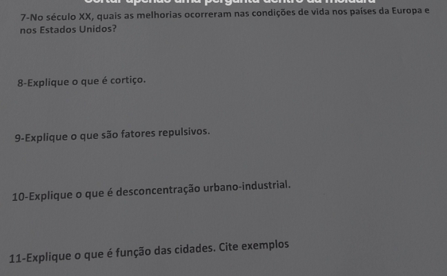 7-No século XX, quais as melhorias ocorreram nas condições de vida nos países da Europa e 
nos Estados Unidos? 
8-Explique o que é cortiço. 
9-Explique o que são fatores repulsivos. 
10-Explique o que é desconcentração urbano-industrial. 
11-Explique o que é função das cidades. Cite exemplos