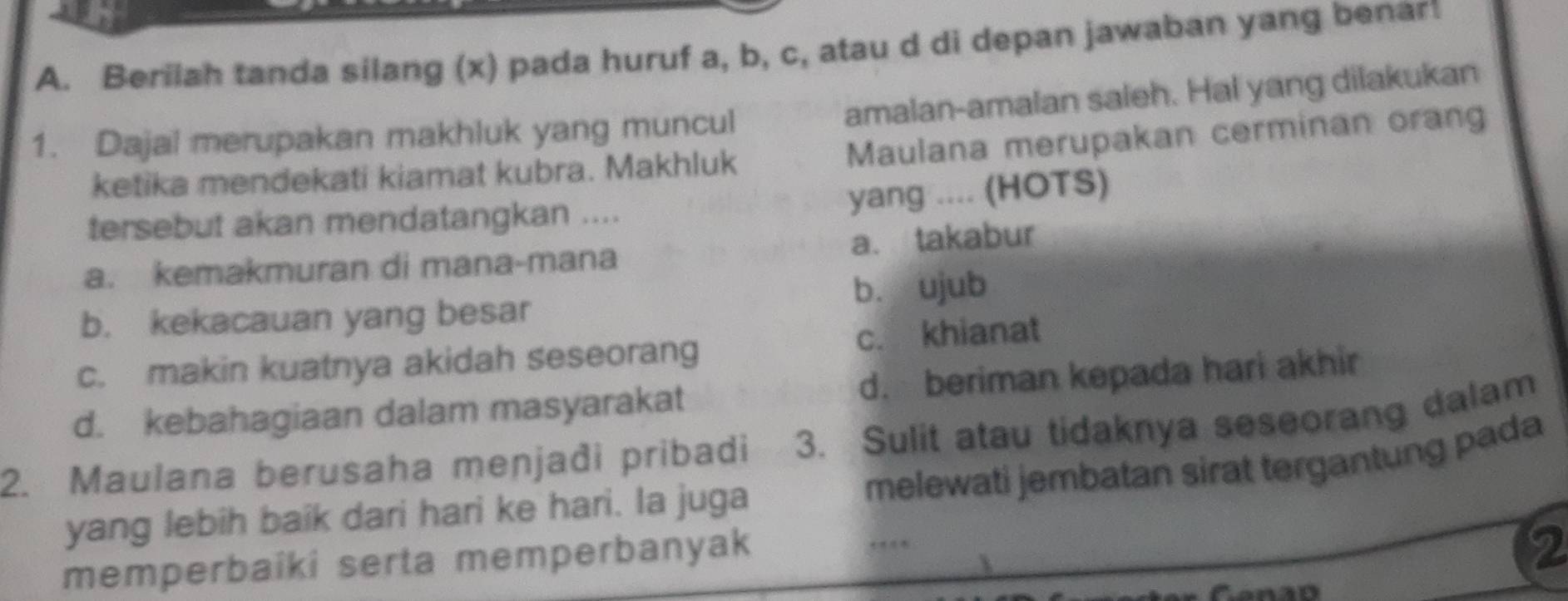 Berilah tanda silang (x) pada huruf a, b, c, atau d di depan jawaban yang benart
amalan-amalan saleh. Hal yang dilakukan
1. Dajal merupakan makhluk yang muncul Maulana merupakan cerminan orang
ketika mendekati kiamat kubra. Makhluk
yang .... (HOTS)
tersebut akan mendatangkan ....
a. kemakmuran di mana-mana a. takabur
b. kekacauan yang besar b. ujub
c. makin kuatnya akidah seseorang c. khianat
d. kebahagiaan dalam masyarakat d. beriman kepada hari akhir
2. Maulana berusaha menjadi pribadi 3. Sulit atau tidaknya seseorang dalam
melewati jembatan sirat tergantung pada
yang lebih baik dari hari ke hari. Ia juga
memperbaiki serta memperbanyak
2
Canao