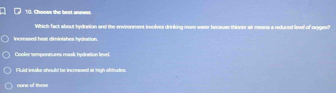 Choose the best answer.
Which fact about hydration and the environment involves drinking more water because thinner air means a reduced level of oxygen?
Increased heat diminishes hydration.
Cooler temperatures mask hydration level.
Fluid intake should be increased at high altitudes.
none of these