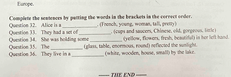 Europe. 
Complete the sentences by putting the words in the brackets in the correct order. 
Question 32. Alice is a _. (French, young, woman, tall, pretty) 
Question 33. They had a set of _. (cups and saucers, Chinese, old, gorgeous, little) 
Question 34. She was holding some _(yellow, flowers, fresh, beautiful) in her left hand. 
Question 35. The _(glass, table, enormous, round) reflected the sunlight. 
Question 36. They live in a _(white, wooden, house, small) by the lake. 
THE END