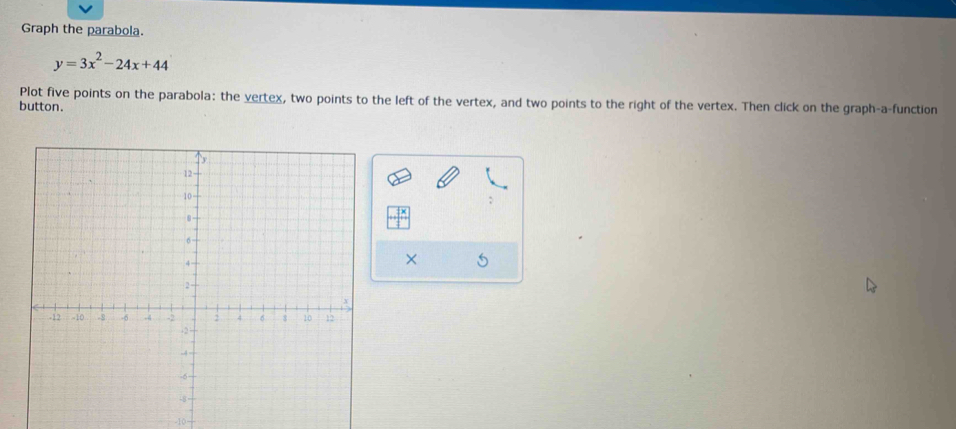 Graph the parabola.
y=3x^2-24x+44
Plot five points on the parabola: the vertex, two points to the left of the vertex, and two points to the right of the vertex. Then click on the graph-a-function 
button. 
; 
× 5
-10